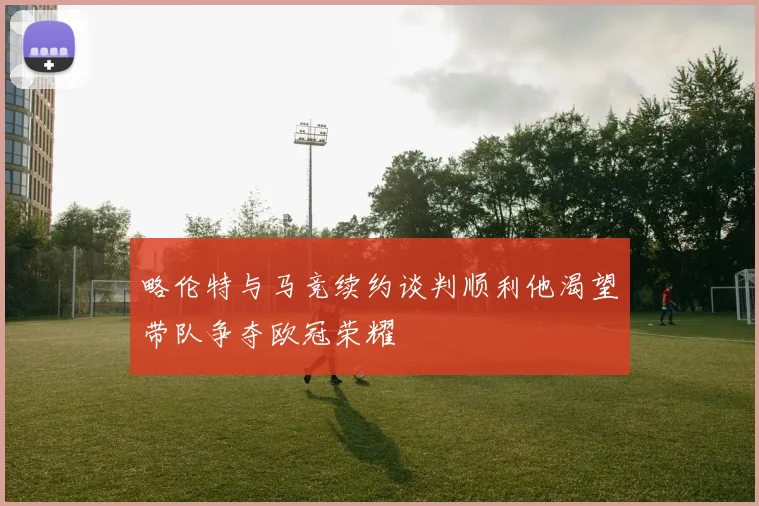 略伦特与马竞续约谈判顺利他渴望带队争夺欧冠荣耀