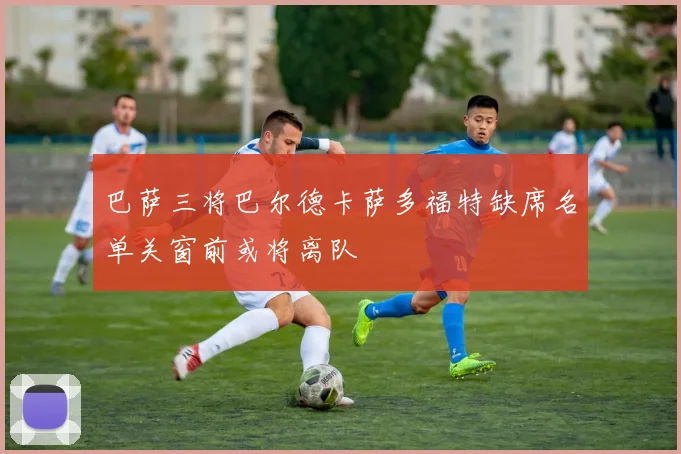 巴萨三将巴尔德卡萨多福特缺席名单关窗前或将离队