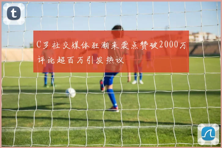 C罗社交媒体狂潮来袭点赞破2000万评论超百万引发热议