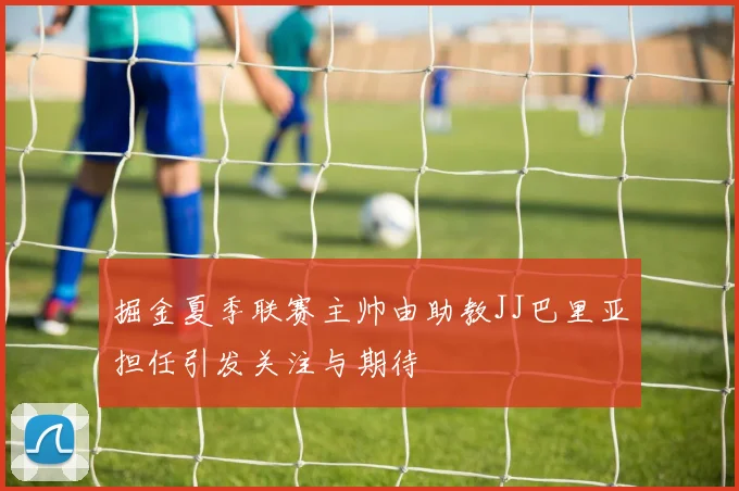 掘金夏季联赛主帅由助教JJ巴里亚担任引发关注与期待