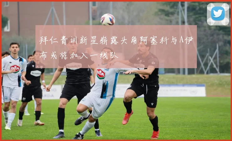 拜仁青训新星崭露头角阿塞科与A伊布或将加入一线队