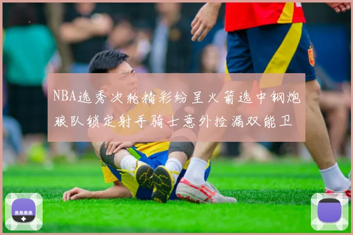 NBA选秀次轮精彩纷呈火箭选中钢炮狼队锁定射手骑士意外捡漏双能卫