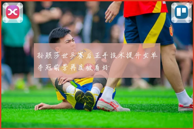 孙颖莎世乒赛后正手技术提升女单夺冠前景再度被看好