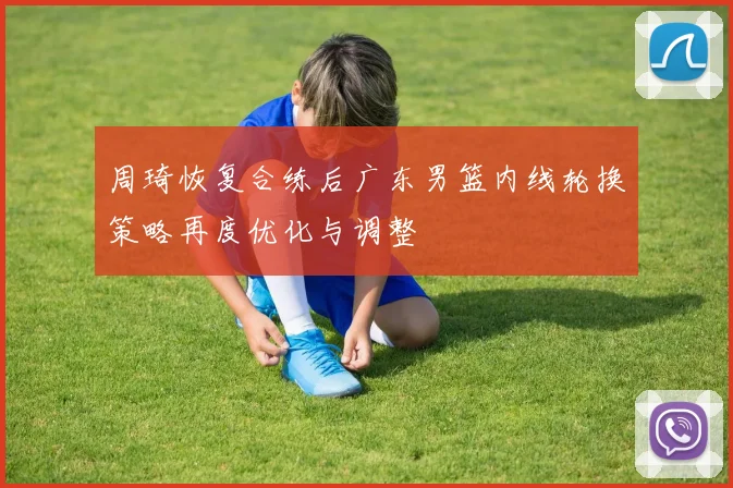周琦恢复合练后广东男篮内线轮换策略再度优化与调整